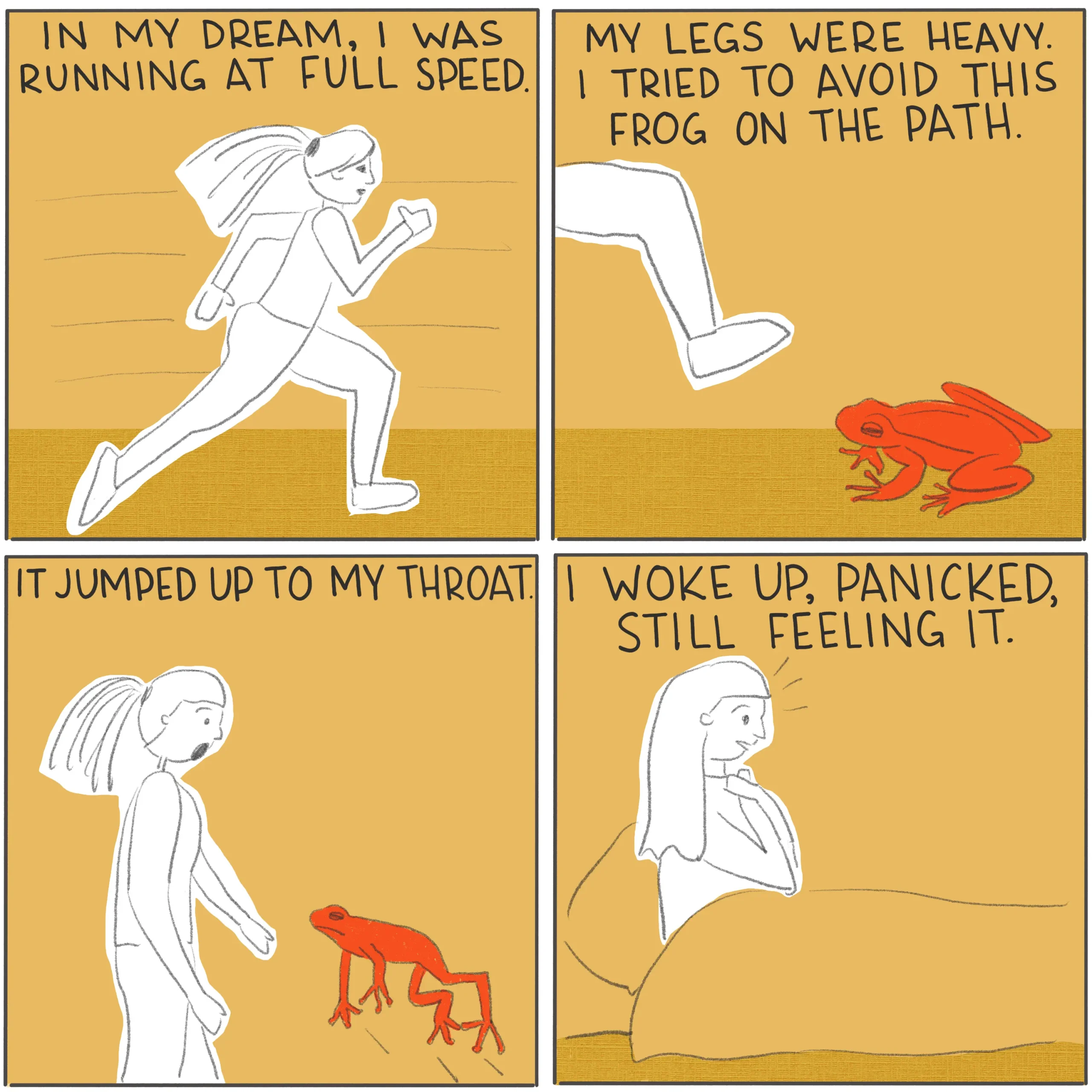 A four panel comic, illustrating a dream. In the first panel, someone is running. The caption says “In my dream, I was running at full speed.” In the second panel, the person is about to step on a frog. The caption says “My legs were heavy. I tried to avoid this frog on the path.” In the third panel, the frog is jumping up to the person. The caption says “It jumped up to my throat.” In the final panel, the person is sitting up in bed, clasping their throat with both hands. The caption says “I woke up, panicked, still feeling it.”